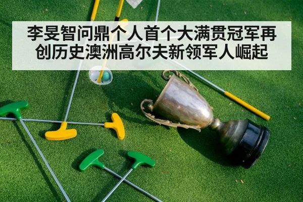 李旻智问鼎个人首个大满贯冠军再创历史澳洲高尔夫新领军人崛起