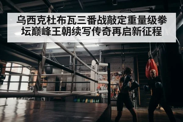 乌西克杜布瓦三番战敲定重量级拳坛巅峰王朝续写传奇再启新征程